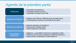Agenda de la première partie
• Présentation de Salesforce
• Principales solutions en cloud
• Présentation de Sales Cloud CRM
Introduction
• Utilisation des CRM pour différents types de profils clients
• Problématiques courantes rencontrées par les clients
Applications pratiques
• Solutions apportées par Salesforce
• Résumé des avantages clients
• Outils analytiques et reporting
Réponses aux besoins
• Salesforce : accessibilité multi device et application mobile
• Différence entre la version classique et Lightning Experience
• Appexchange: la bibliothèque d'outils salesforce
Accessibilité et
Extensions
 