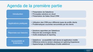 Agenda de la première partie
• Présentation de Salesforce
• Principales solutions en cloud
• Présentation de Sales Cloud CRM
Introduction
• Utilisation des CRM pour différents types de profils clients
• Problématiques courantes rencontrées par les clients
Applications pratiques
• Solutions apportées par Salesforce
• Résumé des avantages clients
• Outils analytiques et reporting
Réponses aux besoins
• Salesforce : accessibilité multi device et application mobile
• Différence entre la version classique et Lightning Experience
• Appexchange: la bibliothèque d'outils salesforce
Accessibilité et
Extensions
 