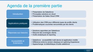 Agenda de la première partie
• Présentation de Salesforce
• Principales solutions en cloud
• Présentation de Sales Cloud CRM
Introduction
• Utilisation des CRM pour différents types de profils clients
• Problématiques courantes rencontrées par les clients
Applications pratiques
• Solutions apportées par Salesforce
• Résumé des avantages clients
• Outils analytiques et reporting
Réponses aux besoins
• Salesforce : accessibilité multi device et application mobile
• Différence entre la version classique et Lightning Experience
• Appexchange: la bibliothèque d'outils salesforce
Accessibilité et
Extensions
 