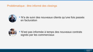 Problématique : être informé des closings
 N’a de suivi des nouveaux clients qu’une fois passés
en facturation
 N’est pas informée à temps des nouveaux contrats
signés par les commerciaux
 