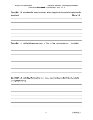 Ministry of Education Puntland National Examinations Board
Form Four Business Examination, May 2014
10 © PNEB2014
Question 10: State four factors to consider when choosing a channel of distribution for
a product (4 marks)
________________________________________________________________________
________________________________________________________________________
________________________________________________________________________
________________________________________________________________________
________________________________________________________________________
________________________________________________________________________
________________________________________________________________________
Question 11: Highlight four advantages of face to face communication. (4 marks)
________________________________________________________________________
________________________________________________________________________
________________________________________________________________________
________________________________________________________________________
________________________________________________________________________
________________________________________________________________________
________________________________________________________________________
________________________________________________________________________
Question 12: State four factors that may cause a demand curve to shift outwards to
the right (4 marks)
________________________________________________________________________
________________________________________________________________________
________________________________________________________________________
________________________________________________________________________
________________________________________________________________________
________________________________________________________________________
________________________________________________________________________
 