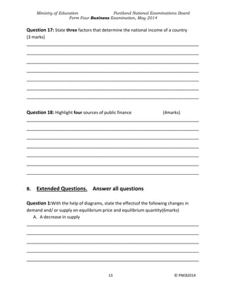 Ministry of Education Puntland National Examinations Board
Form Four Business Examination, May 2014
13 © PNEB2014
Question 17: State three factors that determine the national income of a country
(3 marks)
________________________________________________________________________
________________________________________________________________________
________________________________________________________________________
________________________________________________________________________
________________________________________________________________________
________________________________________________________________________
________________________________________________________________________
Question 18: Highlight four sources of public finance (4marks)
________________________________________________________________________
________________________________________________________________________
________________________________________________________________________
________________________________________________________________________
________________________________________________________________________
________________________________________________________________________
________________________________________________________________________
B. Extended Questions. Answer all questions
Question 1:With the help of diagrams, state the effectsof the following changes in
demand and/ or supply on equilibrium price and equilibrium quantity(6marks)
A. A decrease in supply
________________________________________________________________________
________________________________________________________________________
________________________________________________________________________
________________________________________________________________________
________________________________________________________________________
 