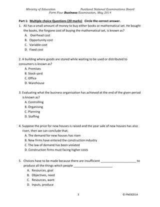 Ministry of Education Puntland National Examinations Board
Form Four Business Examination, May 2014
3 © PNEB2014
Part 1: Multiple choice Questions (20 marks) Circle the correct answer.
1. Ali has a small amount of money to buy either books or mathematical set. He bought
the books, the forgone cost of buying the mathematical set, is known as?
A. Overhead cost
B. Opportunity cost
C. Variable cost
D. Fixed cost
2. A building where goods are stored while waiting to be used or distributed to
consumers is known as?
A. Premises
B. Stock yard
C. Office
D. Warehouse
3. Evaluating what the business organisation has achieved at the end of the given period
is known as?
A. Controlling
B. Organising
C. Planning
D. Staffing
4. Suppose the price for new houses is raised and the year sale of new houses has also
risen, then we can conclude that;
A. The demand for new houses has risen
B. New firms have entered the construction industry
C. The law of demand has been violated
D. Construction firms must facing higher costs
5. Choices have to be made because there are insufficient _____________________ to
produce all the things which people _______________________
A. Resources, goal
B. Objectives, need
C. Resources, want
D. Inputs, produce
 