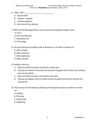 Ministry of Education Puntland National Examinations Board
Form Four Business Examination, May 2014
4 © PNEB2014
6. GNP = GDP + ___________________________
A. Depreciation
B. Imports + exports
C. Transfer payment
D. Net income from abroad
7. Which of the following factors causes movement along the supply curve?
A. Price
B. Cost of production
C. Population size
D. Technology
8. The prescribed and accepted code of behaviour in an office is known as?
A. office respect
B. office etiquette
C. office diplomacy
D. office honesty
9. Creditors refers to;
A. Revenue which has been received for credit sales
B. A group of customers who owe the business for goods which they have received
but not yet paid for
C. Revenue which has been received for cash sales
D. A group of suppliers who are owed money for goods the business has but not
yet paid for
10. The process of interviewing, selecting and hiring the company’s workers is known
as?
A. Staffing
B. Planning
C. Supervising
D. Budgeting
 