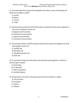 Ministry of Education Puntland National Examinations Board
Form Four Business Examination, May 2014
5 © PNEB2014
11. Any commodity that is generally acceptable and used as a mean of exchange and
settlement of debts is called?
A. Income
B. Money
C. Finance
D. Trade
12. Communication process by which information is passed from the junior employee to
the senior employee is known as?
A. Diagonal communication
B. Downward communication
C. Upward communication
D. Horizontal communication
13. The average number of children likely to be borne by a woman throughout her child
bearing age is known as?
A. Fertility rate
B. Mortality rate
C. Population growth rate
D. Birth rate
14. An association of persons who jointly and voluntarily work together to achieve a
common goal is called?
A. Partnership
B. Co-operative
C. Public corporation
D. Limited company
15. The persistence increase in the general price level of a product is called?
A. Prise increase
B. Corruption
C. Scarcity
D. Inflation
 