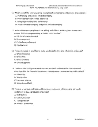 Ministry of Education Puntland National Examinations Board
Form Four Business Examination, May 2014
6 © PNEB2014
16. Which one of the following are 2 examples of unincorporated business organisation?
A. Partnership and private limited company
B. Public corporation and co-operative
C. sole proprietorship and partnership
D. Private limited company and public limited company
17. A situation where people who are willing and able to work at given market rate
cannot find income generating activities to do is called?
A. Frictional unemployment
B. Unemployment
C. Cyclical unemployment
D. Employment
18. The device used in an office to make working effective and efficient is known as?
A. Office machines
B. Office files
C. Office workers
D. Office suppliers
19. The insurance policy where the insurance cover is only taken by those who will
directly suffer the financial loss when a risk occurs on the matter insured is called?
A. Indemnity
B. Subrogation
C. Insurable interest
D. Utmost good faith
20. The use of various methods and techniques to inform, influence and persuade
customers to buy a product is known as?
A. Distribution
B. Communication
C. Transportation
D. Product promotion
 