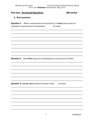 Ministry of Education Puntland National Examinations Board
Form Four Business Examination, May 2014
7 © PNEB2014
Part two: Structured Questions (80 marks)
A. Short questions
Question 1: What is memorandum of association? List three clauses that are
outlined in a memorandum of association. (4 marks)
________________________________________________________________________
________________________________________________________________________
________________________________________________________________________
________________________________________________________________________
________________________________________________________________________
________________________________________________________________________
________________________________________________________________________
________________________________________________________________________
Question 2: State three causes of unemployment in an economy (3 marks)
________________________________________________________________________
________________________________________________________________________
________________________________________________________________________
________________________________________________________________________
________________________________________________________________________
________________________________________________________________________
Question 3: Highlight four limitation of barter trade (4 marks)
________________________________________________________________________
________________________________________________________________________
________________________________________________________________________
________________________________________________________________________
________________________________________________________________________
________________________________________________________________________
________________________________________________________________________
 