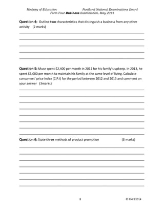 Ministry of Education Puntland National Examinations Board
Form Four Business Examination, May 2014
8 © PNEB2014
Question 4: Outline two characteristics that distinguish a business from any other
activity (2 marks)
________________________________________________________________________
________________________________________________________________________
________________________________________________________________________
________________________________________________________________________
________________________________________________________________________
Question 5: Muse spent $2,400 per month in 2012 for his family’s upkeep. In 2013, he
spent $3,000 per month to maintain his family at the same level of living. Calculate
consumers’ price index (C.P.I) for the period between 2012 and 2013 and comment on
your answer (3marks)
________________________________________________________________________
________________________________________________________________________
________________________________________________________________________
________________________________________________________________________
________________________________________________________________________
________________________________________________________________________
________________________________________________________________________
________________________________________________________________________
Question 6: State three methods of product promotion (3 marks)
________________________________________________________________________
________________________________________________________________________
________________________________________________________________________
________________________________________________________________________
________________________________________________________________________
________________________________________________________________________
________________________________________________________________________
 