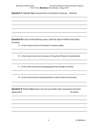 Ministry of Education Puntland National Examinations Board
Form Four Business Examination, May 2014
9 © PNEB2014
Question 7: Highlight four characteristics of economic resources (4marks)
________________________________________________________________________
________________________________________________________________________
________________________________________________________________________
________________________________________________________________________
________________________________________________________________________
________________________________________________________________________
Question 8:In each of the following cases, state the type of inflation described.
(4 marks)
A. A rise in price due to an increase in money supply
________________________________________________________________________
________________________________________________________________________
B. A rise in price due to an increase in the price of factors of production
________________________________________________________________________
________________________________________________________________________
C. A rise in the price due to buying goods from foreign countries
________________________________________________________________________
_______________________________________________________________________
D. A rise in price due to uneven growth in some sectors of economy
________________________________________________________________________
________________________________________________________________________
Question 9: Outline four factors one has to consider when evaluating a business
opportunity (4 marks)
________________________________________________________________________
________________________________________________________________________
________________________________________________________________________
________________________________________________________________________
________________________________________________________________________
 