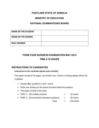 PUNTLAND STATE OF SOMALIA
MINISTRY OF EDUCATION
NATIONAL EXAMINATIONS BOARD
FORM FOUR BUSINESS EXAMINATION MAY 2014
TIME 2:10 HOURS
INSTRUCTIONS TO CANDIDATES
Instructions to the candidate (please read carefully)
This paper consist of 16 pages, count them now, if there is missing please inform the
invigilator.
 Answer ALL questions in part 1 and 2.
 Write your working on the space provided below the question.
 This paper consist of two parts
 PART 1: (20 multiple choices) = 20 marks
 PART 2: (20 structured /extended questions) = 80 marks
Total = 100 marks
NAME OF THE STUDENT
NAME OF THE SCHOOL
ROLL NUMBER
 