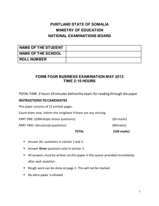 1
PUNTLAND STATE OF SOMALIA
MINISTRY OF EDUCATION
NATIONAL EXAMINATIONS BOARD
NAME OF THE STUDENT
NAME OF THE SCHOOL
ROLL NUMBER
FORM FOUR BUSINESS EXAMINATION MAY 2013
TIME 2:10 HOURS
TOTAL TIME: 2 hours 10 minutes beforethe exam for reading through the paper
INSTRUCTIONS TO CANDIDATES
This paper consists of 12 printed pages.
Count them now. Inform the invigilator if there are any missing.
PART ONE: (20Multiple choice questions): (20 marks)
PART TWO: (Structured questions): (80marks)
TOTAL (100 marks)
 Answer ALL questions in section 1 and 2.
 Answer three questions only in section 3.
 All answers must be written on this paper in the spaces provided immediately
after each question.
 Rough work can be done on page 2. This will not be marked
 No extra paper is allowed
 