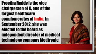 Preetha Reddy is the vice
chairperson of X, one of the
largest healthcare
conglomerates of India. In
September 2012, she was
elected to the board as
independent director of medical
technology company Medtronic.
 
