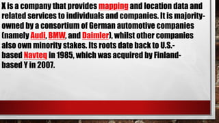 X is a company that provides mapping and location data and
related services to individuals and companies. It is majority-
owned by a consortium of German automotive companies
(namely Audi, BMW, and Daimler), whilst other companies
also own minority stakes. Its roots date back to U.S.-
based Navteq in 1985, which was acquired by Finland-
based Y in 2007.
 