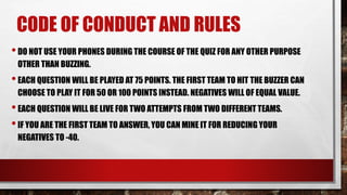 CODE OF CONDUCT AND RULES
•DO NOT USE YOUR PHONES DURING THE COURSE OF THE QUIZ FOR ANY OTHER PURPOSE
OTHER THAN BUZZING.
•EACH QUESTION WILL BE PLAYED AT 75 POINTS. THE FIRST TEAM TO HIT THE BUZZER CAN
CHOOSE TO PLAY IT FOR 50 OR 100 POINTS INSTEAD. NEGATIVES WILL OF EQUAL VALUE.
•EACH QUESTION WILL BE LIVE FOR TWO ATTEMPTS FROM TWO DIFFERENT TEAMS.
•IF YOU ARE THE FIRST TEAM TO ANSWER, YOU CAN MINE IT FOR REDUCING YOUR
NEGATIVES TO -40.
 