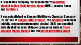 X is an Indian company that manufactures industrial
alcohol, Indian Made Foreign Liquor (IMFL), country liquor
and fertilizers.
X was established as Rampur Distillery & Chemical Company
Ltd. in 1943 at Rampur, Uttar Pradesh. The distillery in Rampur
initially produced extra neutral alcohol (ENA) and supplied
bulk alcohol for several liquor companies such as Shaw
Wallace, Mohan Meakin and the United Breweries Group.
 