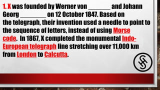 1. X was founded by Werner von ______ and Johann
Georg _______ on 12 October 1847. Based on
the telegraph, their invention used a needle to point to
the sequence of letters, instead of using Morse
code. In 1867, X completed the monumental Indo-
European telegraph line stretching over 11,000 km
from London to Calcutta.
 