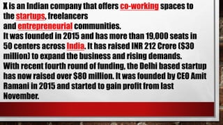 X is an Indian company that offers co-working spaces to
the startups, freelancers
and entrepreneurial communities.
It was founded in 2015 and has more than 19,000 seats in
50 centers across India. It has raised INR 212 Crore ($30
million) to expand the business and rising demands.
With recent fourth round of funding, the Delhi based startup
has now raised over $80 million. It was founded by CEO Amit
Ramani in 2015 and started to gain profit from last
November.
 