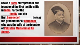 X was a Parsi entrepreneur and
founder of the first textile mills
in India. Part of the
_____family and the
first baronet of _______, he was
the grandfather of Rattanbai ,
who was the wife of the founder
of Pakistan, Muhammad Ali
Jinnah.
 