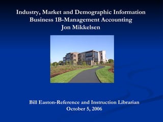 Bill Easton-Reference and Instruction Librarian October 5, 2006 Industry, Market and Demographic Information Business 1B-Management Accounting Jon Mikkelsen 