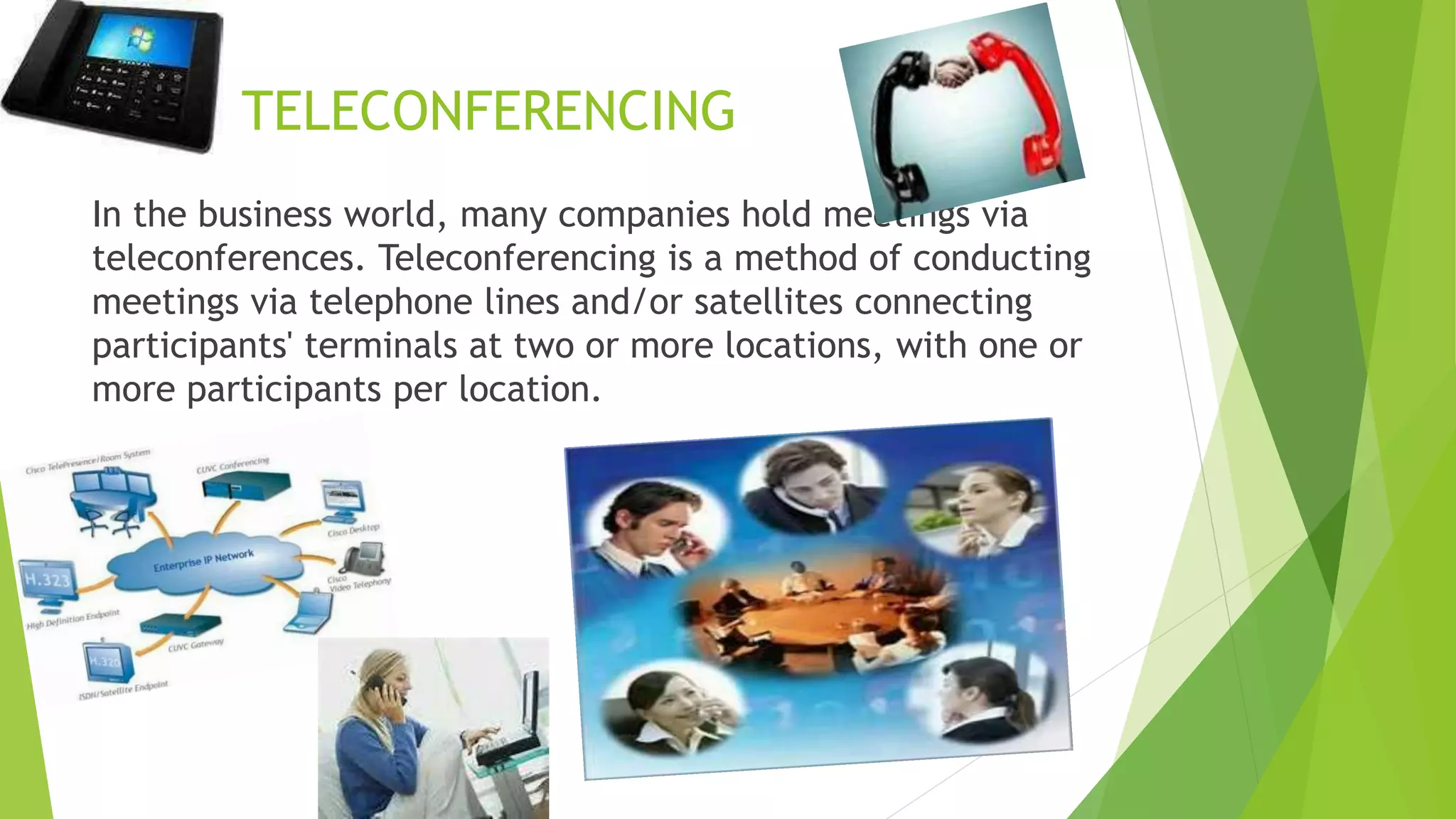 TELECONFERENCING
In the business world, many companies hold meetings via
teleconferences. Teleconferencing is a method of conducting
meetings via telephone lines and/or satellites connecting
participants' terminals at two or more locations, with one or
more participants per location.
 
