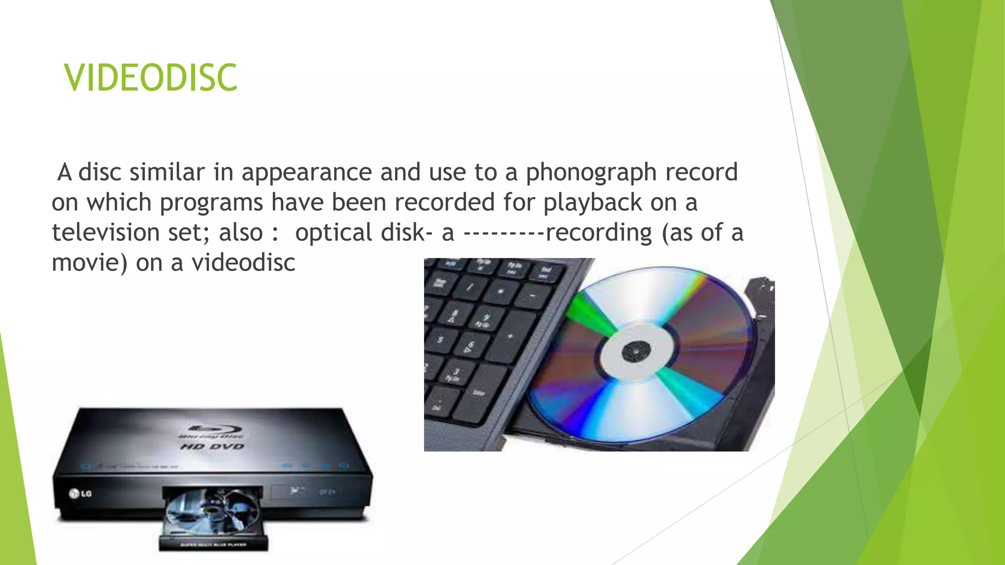 VIDEODISC
A disc similar in appearance and use to a phonograph record
on which programs have been recorded for playback on a
television set; also : optical disk- a ---------recording (as of a
movie) on a videodisc
 