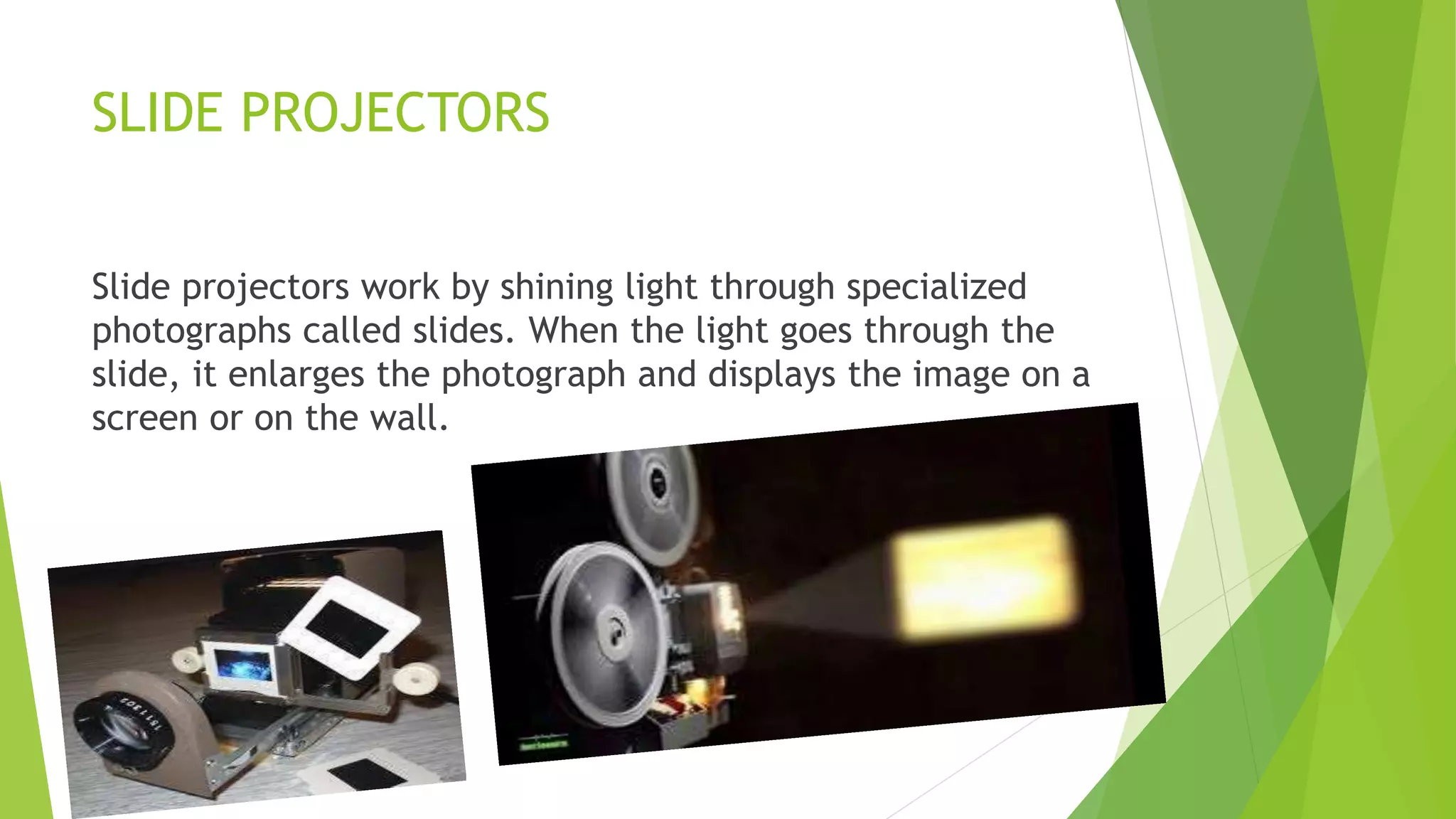 SLIDE PROJECTORS
Slide projectors work by shining light through specialized
photographs called slides. When the light goes through the
slide, it enlarges the photograph and displays the image on a
screen or on the wall.
 