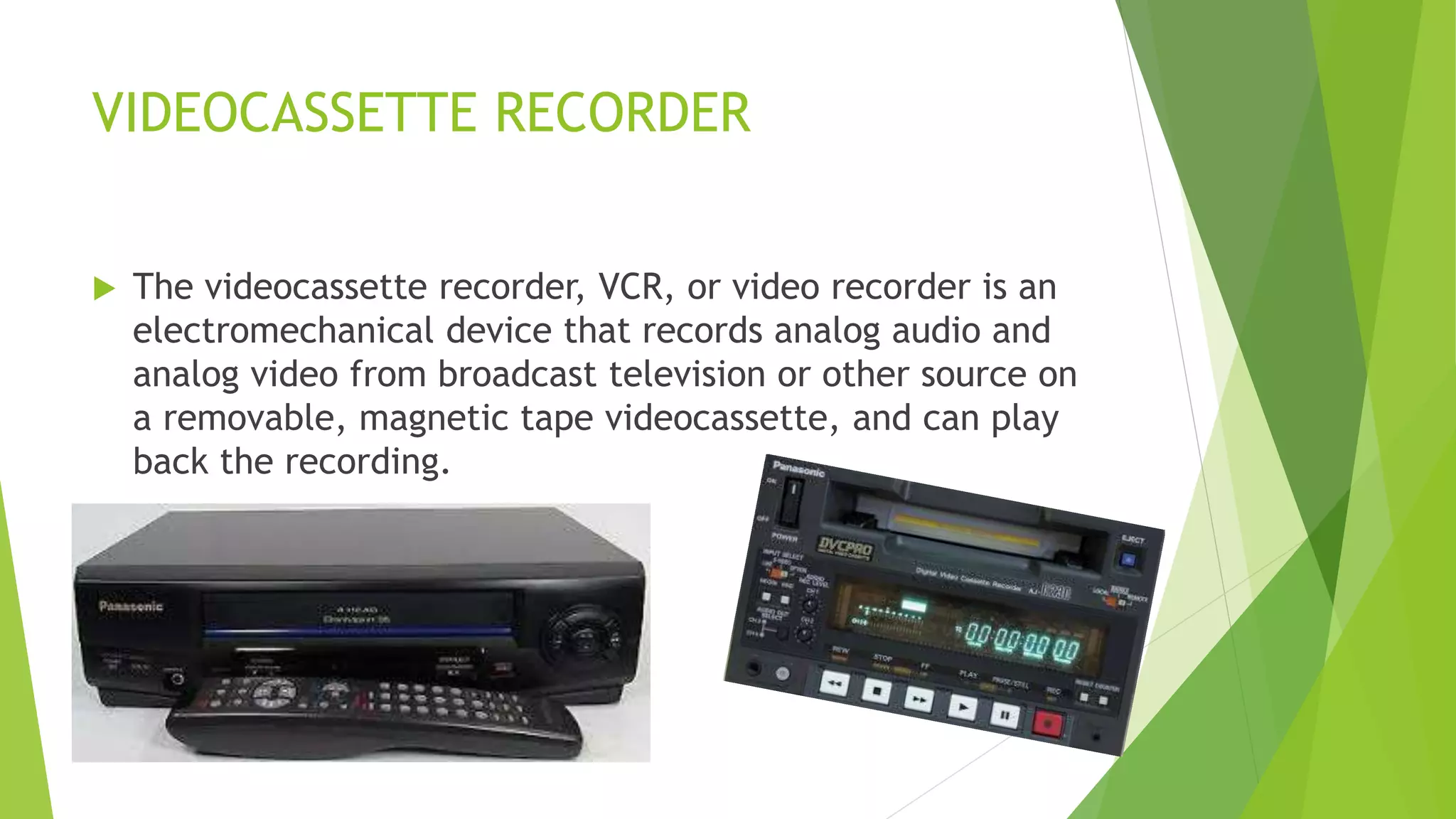 VIDEOCASSETTE RECORDER
 The videocassette recorder, VCR, or video recorder is an
electromechanical device that records analog audio and
analog video from broadcast television or other source on
a removable, magnetic tape videocassette, and can play
back the recording.
 