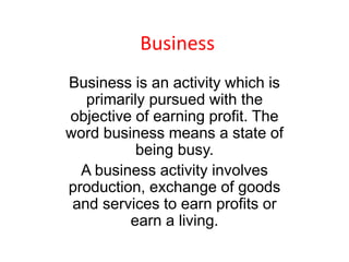 Business
Business is an activity which is
primarily pursued with the
objective of earning profit. The
word business means a state of
being busy.
A business activity involves
production, exchange of goods
and services to earn profits or
earn a living.
 