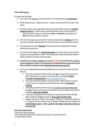 2
Tasks- Methodology
Your tasks are as follows:
a) Form agroup with maximum 5members(withonememberelectedasthe projectleader).
b) Decidewhatproduct(s)– physicalor services– that your groupwillsell for the durationof the
project.
c) Next, discusswhichcharityorganizationthat your groupwouldliketo supporti.e. donateall
profitsearned to it.It is useful to ask yourself these questionswhenconsideringpart(c):
- What causewouldmygroupconsidertobe worthy or importantofsupporting?;and
- Why is the causeworthyof our support?
d) At the endof the project,you willsubmita charitydrive projectreport in softcopy form.This
report documentsanddetailsalldecisionsmadebythe groupas wellas the results obtained.
e) Thereportshouldnot exceed 20pages inlength(excludingcoverpage,tableof contents,
referencesandappendices).
f) Thereportmustbe supportedby relevantdocuments e.g.receipts,videos, photos, donation
cheques,sponsorshipletters,etc. (Note: Thereceiptbooksmustbesubmittedseparatelyto a
dropboxprovidedon the report submissiondate).
g) Important:Ensurethatyou quoteyoursources(in APAstyle)and refrainfromcopying.I
conductplagiarismcheckson all assignmentssubmitted.Studentscaughtwith thesaid
offencewill facedisciplinaryaction.Ignorethiswarning atyourown risk.
h) If your groupis sellingfoodand beverages(F&B) duringthe charitydrive, do take note of the
following:
a. If you planto preparethe F&B yourselves, then ALL membersofyour groupmust
take the typhoid vaccineinjectionandemailthevaccinecertificate by12pm,
Thursday,6th November2014 tojauho.chang@taylors.edu.my.
b. If you planto obtainthe F&B from a thirdparty vendor instead,then you must get a
copyof the vaccinecertificatefrom thethirdparty andsubmitit by theabove
deadline.
c. If the F&B you obtainfrom the third party is not sealedor packagedprofessionally,
then ALL membersofyour groupmust alsotake the vaccineinjectionandsubmitthe
certificatesbytheabovedeadline.
d. Submissionofthe typhoid vaccinecertificateorrequestfor permissiontosellF&B
after the deadline will notbeentertained.No exceptionswillbemade!
e. Students who ignore the above rules related to F&B (such as selling F&B, whether in
or outside the campus, without the said certificates submitted by above deadline) will
automatically be given a “Fail” grade for this project. Ignore this warning at
yourown risk!
Submission Requirement
- Charity Drive Report (softcopy)
- Video segmentsrelevant to the charitydrive event (withYouTubelinksprovided)
- All supportingdocuments
 