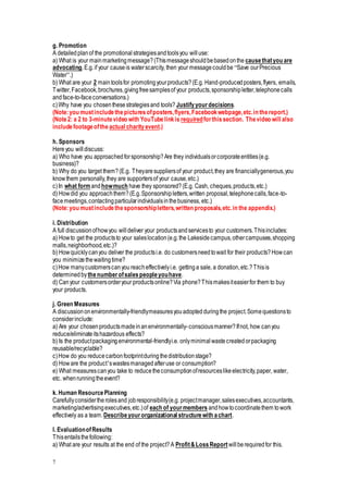 7
g. Promotion
A detailedplanof the promotionalstrategiesandtoolsyou willuse:
a) What is your mainmarketingmessage?(Thismessageshouldbebasedonthe causethatyou are
advocating.E.g.if your causeis waterscarcity, then your messagecouldbe “Save ourPrecious
Water”.)
b) What are your 2 maintoolsfor promotingyourproducts?(E.g. Hand-producedposters,flyers, emails,
Twitter,Facebook,brochures,givingfreesamplesof your products,sponsorshipletter,telephonecalls
andface-to-faceconversations.)
c)Why have you chosenthesestrategiesand tools? Justifyyourdecisions.
(Note:you mustincludethepicturesofposters,flyers,Facebookwebpage,etc.in thereport.)
(Note2: a 2 to 3-minutevideo with YouTubelinkis requiredforthissection. Thevideo will also
includefootageofthe actual charityevent.)
h. Sponsors
Hereyou willdiscuss:
a) Who have you approachedforsponsorship?Are they individualsorcorporateentities(e.g.
business)?
b) Why do you target them?(E.g. Theyaresuppliersof your product,they are financiallygenerous,you
knowthem personally,they are supportersof your cause,etc.)
c)In what formandhowmuch have they sponsored?(E.g. Cash, cheques,products,etc.)
d) Howdid you approachthem?(E.g.Sponsorshipletters,written proposal,telephonecalls,face-to-
facemeetings,contactingparticularindividualsinthebusiness, etc.)
(Note:you mustincludethesponsorshipletters,written proposals,etc.in the appendix.)
i. Distribution
A full discussionofhowyou willdeliver your productsandservicesto your customers.Thisincludes:
a) Howto get the productsto your saleslocation(e.g.the Lakesidecampus,othercampuses,shopping
malls,neighborhood,etc.)?
b) Howquicklycanyou deliver the productsi.e. do customersneedtowait for their products?Howcan
you minimizethewaitingtime?
c)How manycustomerscanyou reacheffectivelyi.e. gettinga sale, a donation,etc.?Thisis
determinedbythenumberofsalespeopleyouhave.
d) Canyour customersorderyour productsonline?Via phone?Thismakesiteasierfor them to buy
your products.
j. Green Measures
A discussiononenvironmentally-friendlymeasuresyouadoptedduringthe project.Somequestionsto
considerinclude:
a) Are your chosenproductsmadeinanenvironmentally-consciousmanner?Ifnot, how canyou
reduce/eliminateitshazardous effects?
b) Is the productpackagingenvironmental-friendlyi.e. onlyminimalwastecreatedorpackaging
reusable/recyclable?
c)How do you reducecarbonfootprintduringthedistributionstage?
d) Howare the product’swastesmanagedafteruse or consumption?
e) What measurescanyou take to reducetheconsumptionofresourceslikeelectricity,paper, water,
etc. whenrunningtheevent?
k. Human ResourcePlanning
Carefullyconsidertherolesand jobresponsibility(e.g. projectmanager,salesexecutives,accountants,
marketing/advertisingexecutives,etc.)of each of yourmembers andhowtocoordinatethem towork
effectively as a team.Describeyourorganizational structurewith achart.
l. EvaluationofResults
Thisentailsthefollowing:
a) What are your results at the end of the project?A Profit&LossReport willberequiredfor this.
 