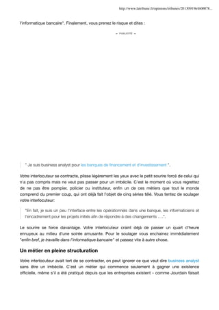 http://www.latribune.fr/opinions/tribunes/20130919trib00078...

l'informatique bancaire". Finalement, vous prenez le risque et dites :

" Je suis business analyst pour les banques de ﬁnancement et d'investissement ".
Votre interlocuteur se contracte, plisse légèrement les yeux avec le petit sourire forcé de celui qui
n'a pas compris mais ne veut pas passer pour un imbécile. C'est le moment où vous regrettez
de ne pas être pompier, policier ou instituteur, enﬁn un de ces métiers que tout le monde
comprend du premier coup, qui ont déjà fait l'objet de cinq séries télé. Vous tentez de soulager
votre interlocuteur:
"En fait, je suis un peu l'interface entre les opérationnels dans une banque, les informaticiens et
l'encadrement pour les projets initiés aﬁn de répondre à des changements ….".
Le sourire se force davantage. Votre interlocuteur craint déjà de passer un quart d'heure
ennuyeux au milieu d'une soirée amusante. Pour le soulager vous enchainez immédiatement
"enﬁn bref, je travaille dans l'informatique bancaire" et passez vite à autre chose.

Un métier en pleine structuration
Votre interlocuteur avait tort de se contracter, on peut ignorer ce que veut dire business analyst
sans être un imbécile. C'est un métier qui commence seulement à gagner une existence
ofﬁcielle, même s'il a été pratiqué depuis que les entreprises existent - comme Jourdain faisait

 