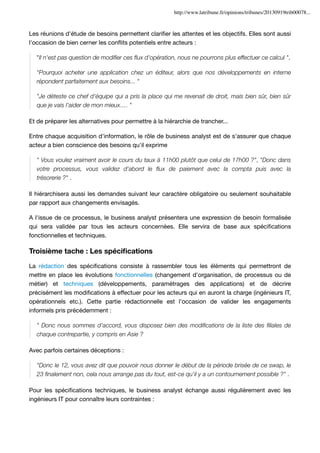 http://www.latribune.fr/opinions/tribunes/20130919trib00078...

Les réunions d'étude de besoins permettent clariﬁer les attentes et les objectifs. Elles sont aussi
l'occasion de bien cerner les conﬂits potentiels entre acteurs :
"Il n'est pas question de modiﬁer ces ﬂux d'opération, nous ne pourrons plus effectuer ce calcul ",
"Pourquoi acheter une application chez un éditeur, alors que nos développements en interne
répondent parfaitement aux besoins... "
"Je déteste ce chef d'équipe qui a pris la place qui me revenait de droit, mais bien sûr, bien sûr
que je vais l'aider de mon mieux…. "
Et de préparer les alternatives pour permettre à la hiérarchie de trancher...
Entre chaque acquisition d'information, le rôle de business analyst est de s'assurer que chaque
acteur a bien conscience des besoins qu'il exprime
" Vous voulez vraiment avoir le cours du taux à 11h00 plutôt que celui de 17h00 ?", "Donc dans
votre processus, vous validez d'abord le ﬂux de paiement avec la compta puis avec la
trésorerie ?" .
Il hiérarchisera aussi les demandes suivant leur caractère obligatoire ou seulement souhaitable
par rapport aux changements envisagés.
A l'issue de ce processus, le business analyst présentera une expression de besoin formalisée
qui sera validée par tous les acteurs concernées. Elle servira de base aux spéciﬁcations
fonctionnelles et techniques.

Troisième tache : Les spéciﬁcations
La rédaction des spéciﬁcations consiste à rassembler tous les éléments qui permettront de
mettre en place les évolutions fonctionnelles (changement d'organisation, de processus ou de
métier) et techniques (développements, paramétrages des applications) et de décrire
précisément les modiﬁcations à effectuer pour les acteurs qui en auront la charge (ingénieurs IT,
opérationnels etc.). Cette partie rédactionnelle est l'occasion de valider les engagements
informels pris précédemment :
" Donc nous sommes d'accord, vous disposez bien des modiﬁcations de la liste des ﬁliales de
chaque contrepartie, y compris en Asie ?
Avec parfois certaines déceptions :
"Donc le 12, vous avez dit que pouvoir nous donner le début de la période brisée de ce swap, le
23 ﬁnalement non, cela nous arrange pas du tout, est-ce qu'il y a un contournement possible ?" .
Pour les spéciﬁcations techniques, le business analyst échange aussi régulièrement avec les
ingénieurs IT pour connaître leurs contraintes :

 