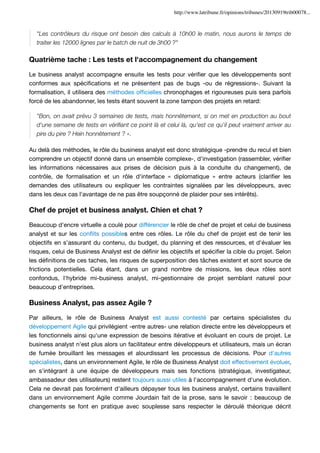 http://www.latribune.fr/opinions/tribunes/20130919trib00078...

"Les contrôleurs du risque ont besoin des calculs à 10h00 le matin, nous aurons le temps de
traiter les 12000 lignes par le batch de nuit de 3h00 ?"

Quatrième tache : Les tests et l'accompagnement du changement
Le business analyst accompagne ensuite les tests pour vériﬁer que les développements sont
conformes aux spéciﬁcations et ne présentent pas de bugs -ou de régressions-. Suivant la
formalisation, il utilisera des méthodes ofﬁcielles chronophages et rigoureuses puis sera parfois
forcé de les abandonner, les tests étant souvent la zone tampon des projets en retard:
"Bon, on avait prévu 3 semaines de tests, mais honnêtement, si on met en production au bout
d'une semaine de tests en vériﬁant ce point là et celui là, qu'est ce qu'il peut vraiment arriver au
pire du pire ? Hein honnêtement ? ».
Au delà des méthodes, le rôle du business analyst est donc stratégique -prendre du recul et bien
comprendre un objectif donné dans un ensemble complexe-, d'investigation (rassembler, vériﬁer
les informations nécessaires aux prises de décision puis à la conduite du changement), de
contrôle, de formalisation et un rôle d'interface « diplomatique » entre acteurs (clariﬁer les
demandes des utilisateurs ou expliquer les contraintes signalées par les développeurs, avec
dans les deux cas l'avantage de ne pas être soupçonné de plaider pour ses intérêts).

Chef de projet et business analyst. Chien et chat ?
Beaucoup d'encre virtuelle a coulé pour différencier le rôle de chef de projet et celui de business
analyst et sur les conﬂits possibles entre ces rôles. Le rôle du chef de projet est de tenir les
objectifs en s'assurant du contenu, du budget, du planning et des ressources, et d'évaluer les
risques, celui de Business Analyst est de déﬁnir les objectifs et spéciﬁer la cible du projet. Selon
les déﬁnitions de ces taches, les risques de superposition des tâches existent et sont source de
frictions potentielles. Cela étant, dans un grand nombre de missions, les deux rôles sont
confondus, l'hybride mi-business analyst, mi-gestionnaire de projet semblant naturel pour
beaucoup d'entreprises.

Business Analyst, pas assez Agile ?
Par ailleurs, le rôle de Business Analyst est aussi contesté par certains spécialistes du
développement Agile qui privilégient -entre autres- une relation directe entre les développeurs et
les fonctionnels ainsi qu'une expression de besoins itérative et évoluant en cours de projet. Le
business analyst n'est plus alors un facilitateur entre développeurs et utilisateurs, mais un écran
de fumée brouillant les messages et alourdissant les processus de décisions. Pour d'autres
spécialistes, dans un environnement Agile, le rôle de Business Analyst doit effectivement évoluer,
en s'intégrant à une équipe de développeurs mais ses fonctions (stratégique, investigateur,
ambassadeur des utilisateurs) restent toujours aussi utiles à l'accompagnement d'une évolution.
Cela ne devrait pas forcément d'ailleurs dépayser tous les business analyst, certains travaillent
dans un environnement Agile comme Jourdain fait de la prose, sans le savoir : beaucoup de
changements se font en pratique avec souplesse sans respecter le déroulé théorique décrit

 