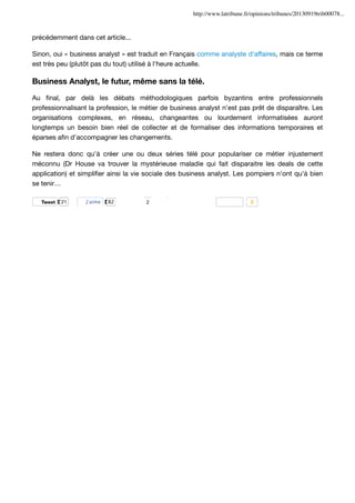 http://www.latribune.fr/opinions/tribunes/20130919trib00078...

précédemment dans cet article...
Sinon, oui « business analyst » est traduit en Français comme analyste d'affaires, mais ce terme
est très peu (plutôt pas du tout) utilisé à l'heure actuelle.

Business Analyst, le futur, même sans la télé.
Au ﬁnal, par delà les débats méthodologiques parfois byzantins entre professionnels
professionnalisant la profession, le métier de business analyst n'est pas prêt de disparaître. Les
organisations complexes, en réseau, changeantes ou lourdement informatisées auront
longtemps un besoin bien réel de collecter et de formaliser des informations temporaires et
éparses aﬁn d'accompagner les changements.
Ne restera donc qu'à créer une ou deux séries télé pour populariser ce métier injustement
méconnu (Dr House va trouver la mystérieuse maladie qui fait disparaitre les deals de cette
application) et simpliﬁer ainsi la vie sociale des business analyst. Les pompiers n'ont qu'à bien
se tenir…
inShare31

Tweet

21

J’aime

82

2

2

 