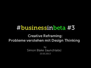 #businessinbeta #3
Creative Reframing:
Probleme verstehen mit Design Thinking
by
Simon Blake (launchlabs)
23.05.2013
 