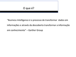O que é?
“Business Intelligence é o processo de transformar dados em
informações e através da descoberta transformar a informação
em conhecimento” – Garther Group
 