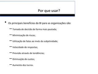 Por que usar?
• Os principais benefícios do BI para as organizações são:
–Tomada de decisão de forma mais pautada;
–Minimização de riscos;
–Utilização de fatos ao invés da subjetividade;
–Velocidade de respostas;
–Previsão através de tendências;
–Diminuição de custos;
–Aumento dos lucros.
 