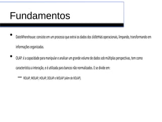 Fundamentos
• DateWherehouse:consisteemumprocessoqueextraiosdadosdos sistemasoperacionais,limpando,transformandoem
informaçõesorganizadas.
• OLAP:éacapacidadeparamanipulareanalisarumgrandevolumededadossobmúltiplasperspectivas,temcomo
característicaainteração,eéutilizadaparabancosnãonormalizados.Esedivideem:
– ROLAP,MOLAP,HOLAP,DOLAPeWOLAP(alémdeXOLAP).
 