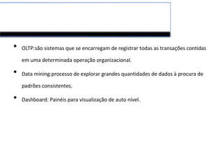 • OLTP:são sistemas que se encarregam de registrar todas as transações contidas
em uma determinada operação organizacional.
• Data mining:processo de explorar grandes quantidades de dados à procura de
padrões consistentes.
• Dashboard: Painéis para visualização de auto nível.
 