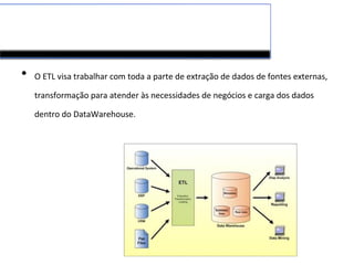 • O ETL visa trabalhar com toda a parte de extração de dados de fontes externas,
transformação para atender às necessidades de negócios e carga dos dados
dentro do DataWarehouse.
 