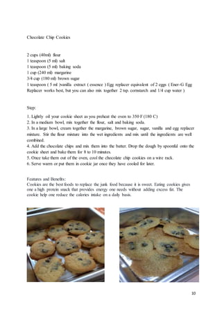 10
Chocolate Chip Cookies
2 cups (40ml) flour
1 teaspoon (5 ml) salt
1 teaspoon (5 ml) baking soda
1 cup (240 ml) margarine
3/4 cup (180 ml) brown sugar
1 teaspoon ( 5 ml )vanilla extract ( essence ) Egg replacer equivalent of 2 eggs ( Ener-G Egg
Replacer works best, but you can also mix together 2 tsp. cornstarch and 1/4 cup water )
Step:
1. Lightly oil your cookie sheet as you preheat the oven to 350 F (180 C)
2. In a medium bowl, mix together the flour, salt and baking soda.
3. In a large bowl, cream together the margarine, brown sugar, sugar, vanilla and egg replacer
mixture. Stir the flour mixture into the wet ingredients and mix until the ingredients are well
combined.
4. Add the chocolate chips and mix them into the batter. Drop the dough by spoonful onto the
cookie sheet and bake them for 8 to 10 minutes.
5. Once take them out of the oven, cool the chocolate chip cookies on a wire rack.
6. Serve warm or put them in cookie jar once they have cooled for later.
Features and Benefits:
Cookies are the best foods to replace the junk food because it is sweet. Eating cookies gives
one a high protein snack that provides energy one needs without adding excess fat. The
cookie help one reduce the calories intake on a daily basis.
 