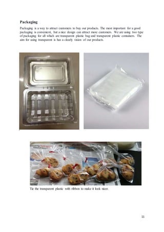 11
Packaging
Packaging is a way to attract customers to buy our products. The most important for a good
packaging is convenient, but a nice design can attract more customers. We are using two type
of packaging for all which are transparent plastic bag and transparent plastic containers. The
aim for using transparent is has a clearly vision of our products.
Tie the transparent plastic with ribbon to make it look nicer.
 