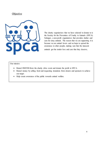 4
Objective
The charity organization that we have selected to donate to is
the Society for the Prevention of Cruelty to Animals (SPCA)
Selangor, a non-profit organization that provides shelter and
care for stray animals. The reason that we are supporting it is
because we are animal lovers and we hope to spread the
awareness to other people, making sure that the innocent
animals got the tender love and care that they deserve.
Our mission:
 Raised RM2500 from the charity drive event and donate the profit to SPCA.
 Raised money by selling food and requesting donations from donors and sponsors to achieve
our target.
 Help create awareness of the public towards animal welfare.
 