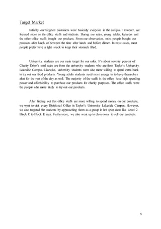 5
Target Market
Initially our targeted customers were basically everyone in the campus. However, we
focused more on the office staffs and students. During our sales, young adults, lecturers and
the other office staffs bought our products. From our observation, most people bought our
products after lunch or between the time after lunch and before dinner. In most cases, most
people prefer have a light snack to keep their stomach filled.
University students are our main target for our sales. It’s about seventy percent of
Charity Drive’s total sales are from the university students who are from Taylor’s University
Lakeside Campus. Likewise, university students were also more willing to spend extra buck
to try out our food products. Young adults students need more energy to to keep themselves
alert for the rest of the day as well. The majority of the staffs in the office have high spending
power and affordability to purchase our products for charity purposes. The office staffs were
the people who more likely to try out our products.
After finding out that office staffs are more willing to spend money on our products,
we went to visit every Divisional Office in Taylor’s University Lakeside Campus. However,
we also targeted the students by approaching them as a group in hot spot areas like Level 2
Block C to Block E area. Furthermore, we also went up to classrooms to sell our products.
 