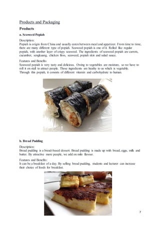 7
Products and Packaging
Products
a. Seaweed Popiah
Description:
Popiah is origin from China and usually eaten between meal and appetizer. From time to time,
there are many different type of popiah. Seaweed popiah is one of it. Rolled like regular
popiah, with another layer of crispy seaweed. The ingredients of seaweed popiah are carrots,
cucumber, sengkuang, chicken floss, seaweed, popiah skin and salad sauce.
Features and Benefits
Seaweed popiah is very tasty and delicious. Owing to vegetables are moisture, so we have to
roll it on stall to attract people. Those ingredients are heathy to us which is vegetable.
Through this popiah, it consists of different vitamin and carbohydrate to human.
b. Bread Pudding
Description:
Bread pudding is a bread-based dessert. Bread pudding is made up with bread, eggs, milk and
butter. By attractive more people, we add on milo flavour.
Features and Benefits:
It can be a breakfast of a day. By selling bread pudding, students and lecturer can increase
their choice of foods for breakfast.
 