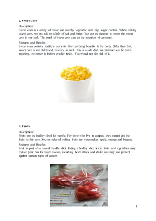 8
c. Sweet Corn
Description:
Sweet corn is a variety of maize and starchy vegetable with high sugar content. When making
sweet corn, we just add on a little of salt and butter. We use the steamer to steam the sweet
corn in our stall. The smell of sweet corn can get the attention of customer.
Features and Benefits:
Sweet corn contains multiple nutrients that can bring benefits to the body. Other than that,
sweet corn is our childhood memory as well. This is a side dish, so customer can be eaten
anything, no matter is before or after lunch. You would not feel full of it.
d. Fruits
Description:
Fruits are the healthy food for people. For those who live in campus, they cannot get the
fruits in this area. So, our selected selling fruits are watermelon, apple, orange and banana.
Features and Benefits:
Fruit as part of an overall healthy diet. Eating a healthy diet rich in fruits and vegetables may
reduce your risk for heart disease, including heart attack and stroke and may also protect
against certain types of cancer.
 