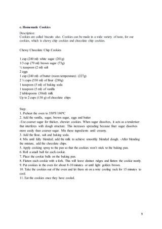 9
e. Homemade Cookies
Description:
Cookies are called biscuits also. Cookies can be made in a wide variety of taste, for our
cookies, which is chewy chip cookies and chocolate chip cookies.
Chewy Chocolate Chip Cookies
1 cup (240 ml) white sugar (201g)
1/3 cup (79 ml) brown sugar (73g)
½ teaspoon (2 ml) salt
2 eggs
1 cup (240 ml) of butter (room temperature) (227g)
2 ¼ cups (530 ml) of flour (288g)
1 teaspoon (5 ml) of baking soda
1 teaspoon (5 ml) of vanilla
2 tablespoons (30ml) milk
Up to 2 cups (130 g) of chocolate chips
Step:
1. Preheat the oven to 350ºF/180ºC
2. Add the vanilla, sugar, brown sugar, eggs and butter
-Use coarser sugar for thicker, chewier cookies. When sugar dissolves, it acts as a tenderiser
that interferes with dough structure. This increases spreading because finer sugar dissolves
more easily than coarser sugar. Mix these ingredients until creamy.
3. Add the flour, salt and baking soda.
4. Mix until fully blended; add the milk to achieve smoothly blended dough. -After blending
the mixture, add the chocolate chips.
5. Apply cooking spray to the pan so that the cookies won’t stick to the baking pan.
6. Roll a small ball for each cookie.
7. Place the cookie balls on the baking pan.
8. Flatten each cookie with a fork. This will leave distinct ridges and flatten the cookie neatly.
9. Put cookies in the oven for about 8-10 minutes or until light golden brown.
10. Take the cookies out of the oven and let them sit on a wire cooling rack for 15 minutes to
cool.
11. Eat the cookies once they have cooled.
 