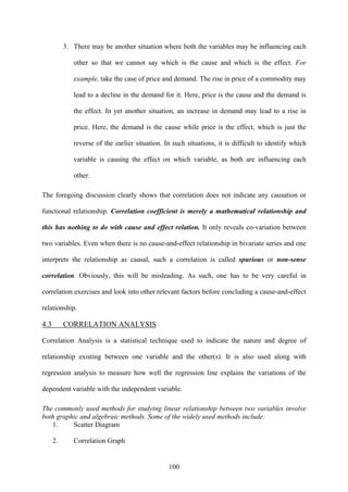 100
3. There may be another situation where both the variables may be influencing each
other so that we cannot say which is the cause and which is the effect. For
example, take the case of price and demand. The rise in price of a commodity may
lead to a decline in the demand for it. Here, price is the cause and the demand is
the effect. In yet another situation, an increase in demand may lead to a rise in
price. Here, the demand is the cause while price is the effect, which is just the
reverse of the earlier situation. In such situations, it is difficult to identify which
variable is causing the effect on which variable, as both are influencing each
other.
The foregoing discussion clearly shows that correlation does not indicate any causation or
functional relationship. Correlation coefficient is merely a mathematical relationship and
this has nothing to do with cause and effect relation. It only reveals co-variation between
two variables. Even when there is no cause-and-effect relationship in bivariate series and one
interprets the relationship as causal, such a correlation is called spurious or non-sense
correlation. Obviously, this will be misleading. As such, one has to be very careful in
correlation exercises and look into other relevant factors before concluding a cause-and-effect
relationship.
4.3 CORRELATION ANALYSIS
Correlation Analysis is a statistical technique used to indicate the nature and degree of
relationship existing between one variable and the other(s). It is also used along with
regression analysis to measure how well the regression line explains the variations of the
dependent variable with the independent variable.
The commonly used methods for studying linear relationship between two variables involve
both graphic and algebraic methods. Some of the widely used methods include:
1. Scatter Diagram
2. Correlation Graph
 
