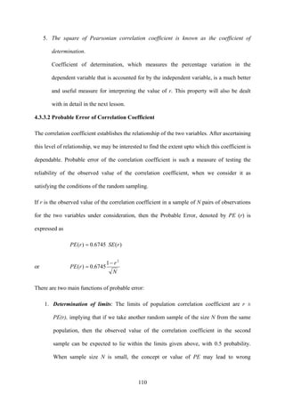 110
5. The square of Pearsonian correlation coefficient is known as the coefficient of
determination.
Coefficient of determination, which measures the percentage variation in the
dependent variable that is accounted for by the independent variable, is a much better
and useful measure for interpreting the value of r. This property will also be dealt
with in detail in the next lesson.
4.3.3.2 Probable Error of Correlation Coefficient
The correlation coefficient establishes the relationship of the two variables. After ascertaining
this level of relationship, we may be interested to find the extent upto which this coefficient is
dependable. Probable error of the correlation coefficient is such a measure of testing the
reliability of the observed value of the correlation coefficient, when we consider it as
satisfying the conditions of the random sampling.
If r is the observed value of the correlation coefficient in a sample of N pairs of observations
for the two variables under consideration, then the Probable Error, denoted by PE (r) is
expressed as
)(6745.0)( rSErPE =
or
N
r
rPE
2
1
6745.0)(
−
=
There are two main functions of probable error:
1. Determination of limits: The limits of population correlation coefficient are r ±
PE(r), implying that if we take another random sample of the size N from the same
population, then the observed value of the correlation coefficient in the second
sample can be expected to lie within the limits given above, with 0.5 probability.
When sample size N is small, the concept or value of PE may lead to wrong
 