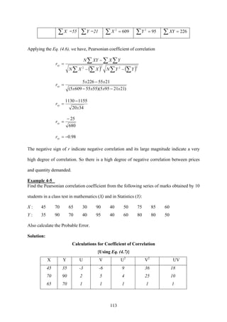 113
∑X =55 ∑Y =21 ∑ = 6092
X ∑ = 952
Y ∑ = 226XY
Applying the Eq. (4.6), we have, Pearsonian coefficient of correlation
( ) ( )∑ ∑∑ ∑
∑ ∑ ∑
−−
−
=
2222
YYNXXN
YXXYN
rxy
)2121955)(55556095(
21552265
xxxx
xx
rxy
−−
−
=
3420
11551130
x
rxy
−
=
680
25−
=xyr
98.0−=xyr
The negative sign of r indicate negative correlation and its large magnitude indicate a very
high degree of correlation. So there is a high degree of negative correlation between prices
and quantity demanded.
Example 4-5
Find the Pearsonian correlation coefficient from the following series of marks obtained by 10
students in a class test in mathematics (X) and in Statistics (Y):
X : 45 70 65 30 90 40 50 75 85 60
Y : 35 90 70 40 95 40 60 80 80 50
Also calculate the Probable Error.
Solution:
Calculations for Coefficient of Correlation
{Using Eq. (4.7)}
X Y U V U2
V2
UV
45 35 -3 -6 9 36 18
70 90 2 5 4 25 10
65 70 1 1 1 1 1
 